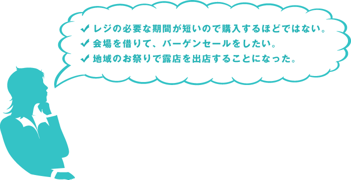 レジの必要な期間が短いので購入するほどではない。｜会場を借りて、バーゲンセールをしたい。｜地域のお祭りで露店を出店することになった。